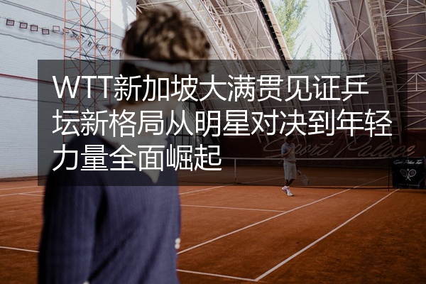 WTT新加坡大满贯见证乒坛新格局从明星对决到年轻力量全面崛起