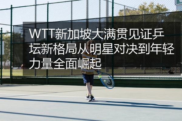 WTT新加坡大满贯见证乒坛新格局从明星对决到年轻力量全面崛起