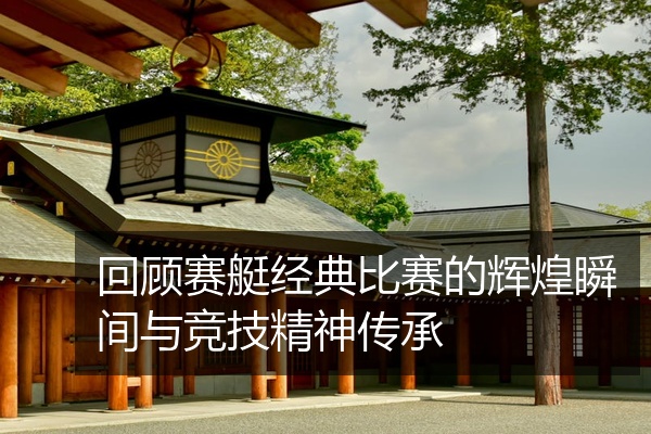 回顾赛艇经典比赛的辉煌瞬间与竞技精神传承