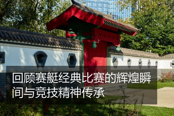 回顾赛艇经典比赛的辉煌瞬间与竞技精神传承