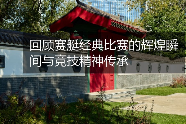 回顾赛艇经典比赛的辉煌瞬间与竞技精神传承