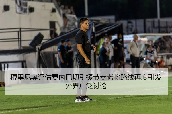 穆里尼奥评估费内巴切引援节奏老将路线再度引发外界广泛讨论