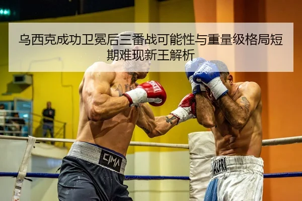 乌西克成功卫冕后三番战可能性与重量级格局短期难现新王解析