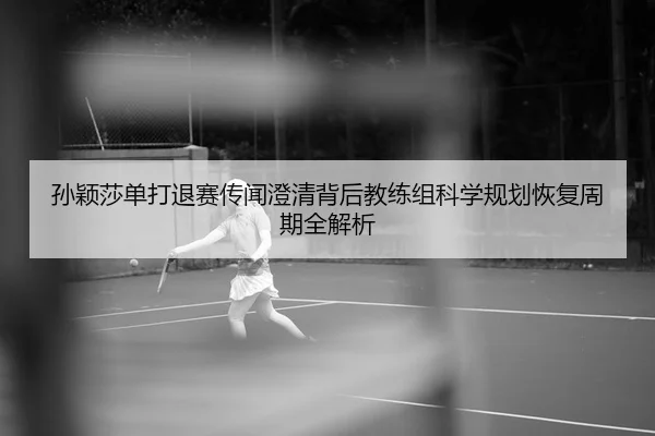 孙颖莎单打退赛传闻澄清背后教练组科学规划恢复周期全解析
